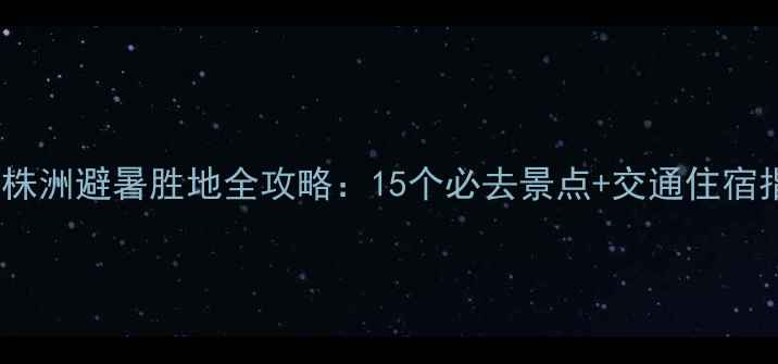 夏天株洲避暑胜地全攻略15个必去景点交通住宿指南
