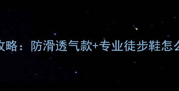 夏季旅游鞋舒适度全攻略防滑透气款专业徒步鞋怎么选附20款实测对比