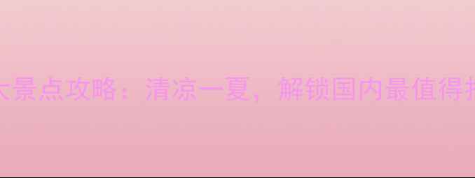 夏季避暑必去十大景点攻略清凉一夏解锁国内最值得打卡的夏日目的地