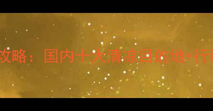图片 夏季避暑胜地全攻略：国内十大清凉目的地+行程规划+避坑指南