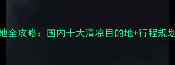 夏季避暑胜地全攻略国内十大清凉目的地行程规划避坑指南