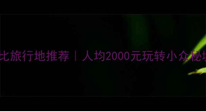 图片 夏季高性价比旅行地推荐｜人均2000元玩转小众秘境穷游攻略1