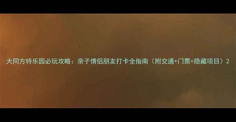 大同方特乐园必玩攻略亲子情侣朋友打卡全指南附交通门票隐藏项目