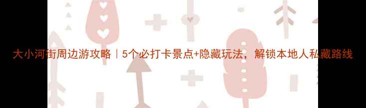 图片 大小河街周边游攻略｜5个必打卡景点+隐藏玩法，解锁本地人私藏路线