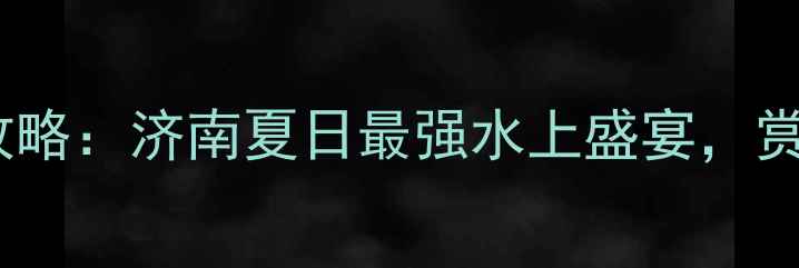 大明湖景区龙舟赛全攻略济南夏日最强水上盛宴赏赛两不误的旅游指南
