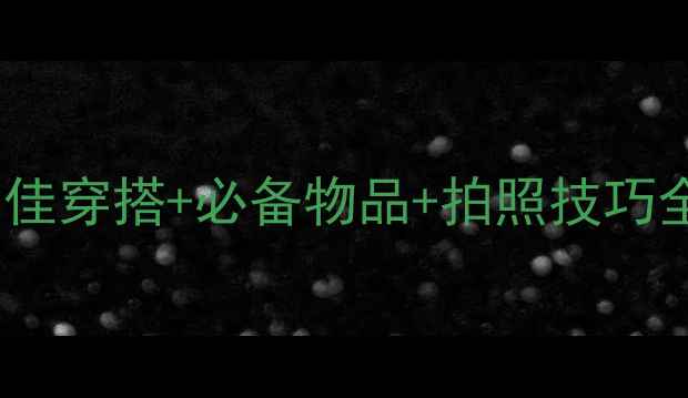 大理旅游穿衣指南最佳穿搭必备物品拍照技巧全攻略附季节推荐