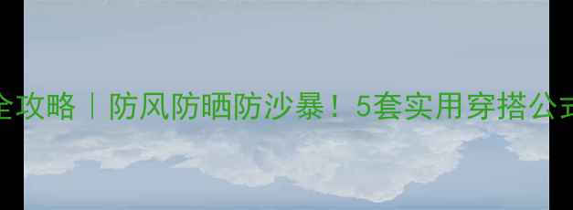 大西北旅游穿搭全攻略防风防晒防沙暴5套实用穿搭公式必备单品清单