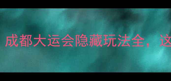 大运会必玩景点攻略成都大运会隐藏玩法全这些地方让你不想走