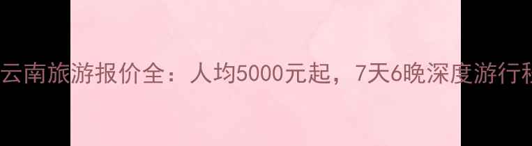 大连到云南旅游报价全人均5000元起7天6晚深度游行程推荐