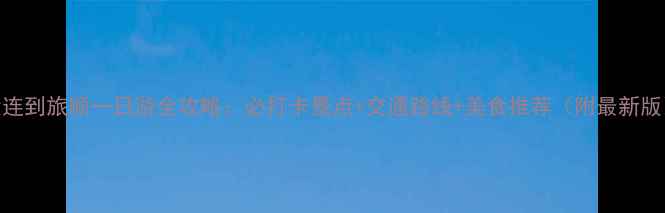 图片 大连到旅顺一日游全攻略：必打卡景点+交通路线+美食推荐（附最新版）
