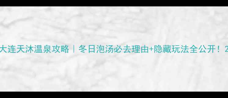 大连天沐温泉攻略冬日泡汤必去理由隐藏玩法全公开