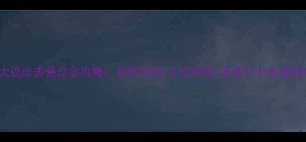 大连必去景点全攻略自然风光人文体验美食打卡全指南