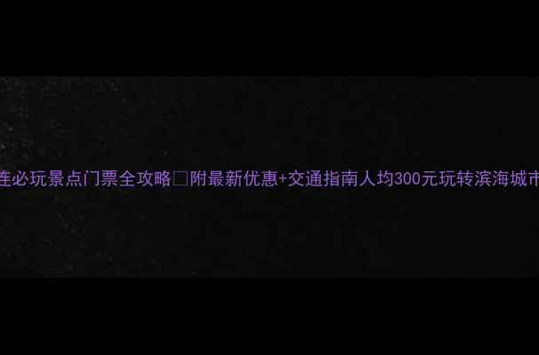 大连必玩景点门票全攻略附最新优惠交通指南人均300元玩转滨海城市