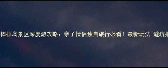 大连棒棰岛景区深度游攻略亲子情侣独自旅行必看最新玩法避坑指南