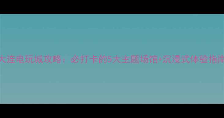 大连电玩城攻略必打卡的5大主题场馆沉浸式体验指南