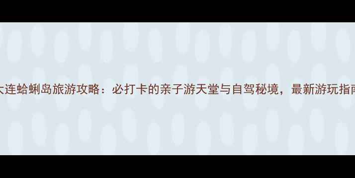 大连蛤蜊岛旅游攻略必打卡的亲子游天堂与自驾秘境最新游玩指南
