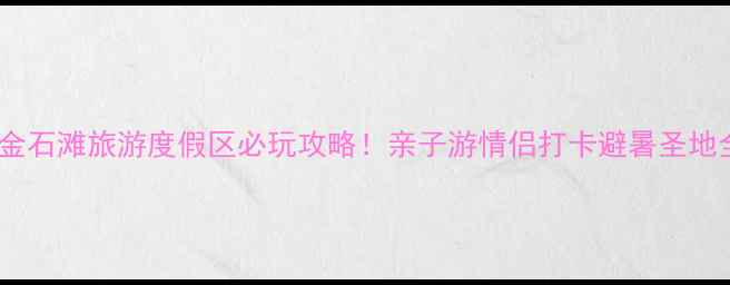 图片 大连金石滩旅游度假区必玩攻略！亲子游情侣打卡避暑圣地全🌊1