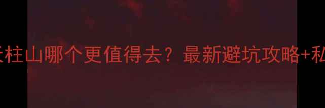 天堂寨vs天柱山哪个更值得去最新避坑攻略私藏玩法全