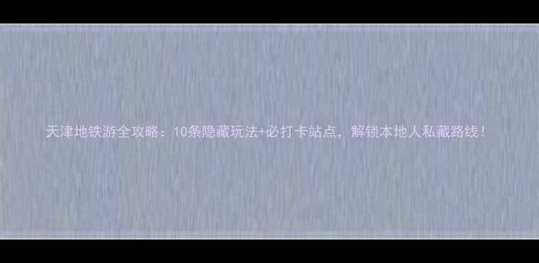 图片 天津地铁游全攻略：10条隐藏玩法+必打卡站点，解锁本地人私藏路线！