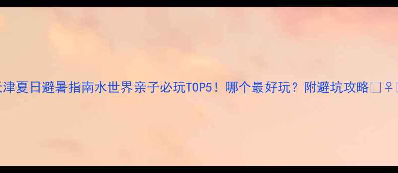 天津夏日避暑指南水世界亲子必玩TOP5哪个最好玩附避坑攻略
