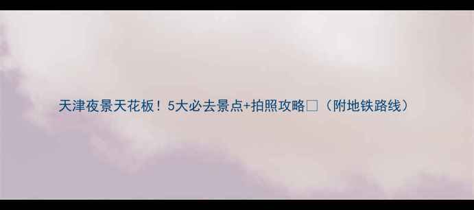 图片 天津夜景天花板！5大必去景点+拍照攻略📸（附地铁路线）