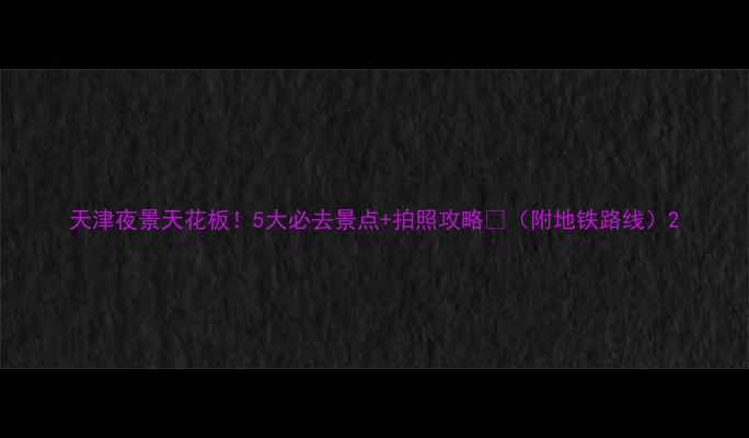 天津夜景天花板5大必去景点拍照攻略附地铁路线