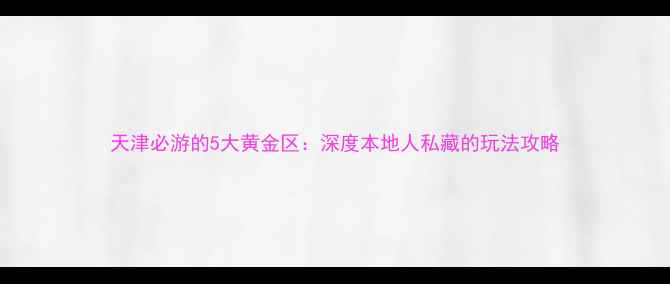 图片 天津必游的5大黄金区：深度本地人私藏的玩法攻略