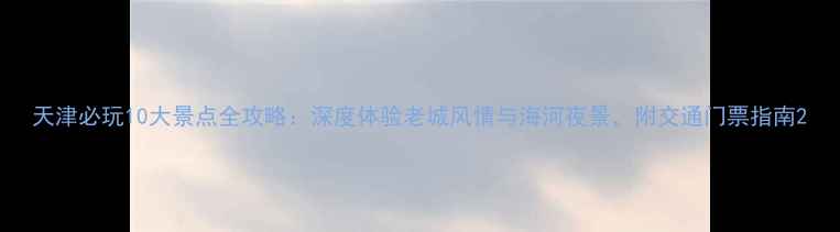 图片 天津必玩10大景点全攻略：深度体验老城风情与海河夜景，附交通门票指南2