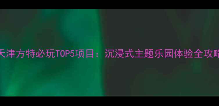 天津方特必玩TOP5项目沉浸式主题乐园体验全攻略