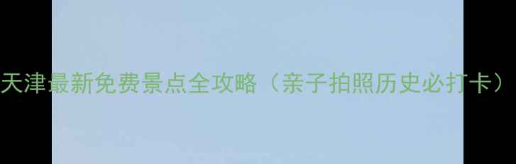 天津最新免费景点全攻略亲子拍照历史必打卡