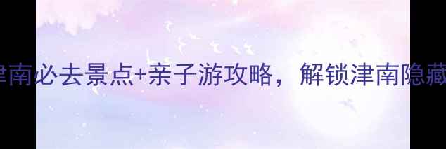 天津津南必去景点亲子游攻略解锁津南隐藏玩法