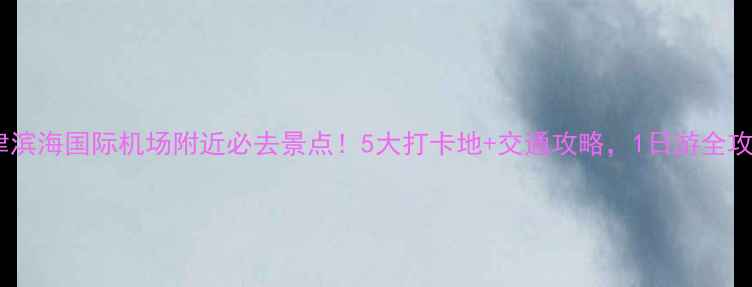 图片 天津滨海国际机场附近必去景点！5大打卡地+交通攻略，1日游全攻略1