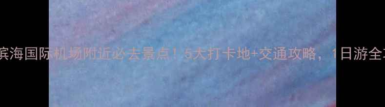 图片 天津滨海国际机场附近必去景点！5大打卡地+交通攻略，1日游全攻略2