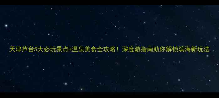 图片 天津芦台5大必玩景点+温泉美食全攻略！深度游指南助你解锁滨海新玩法