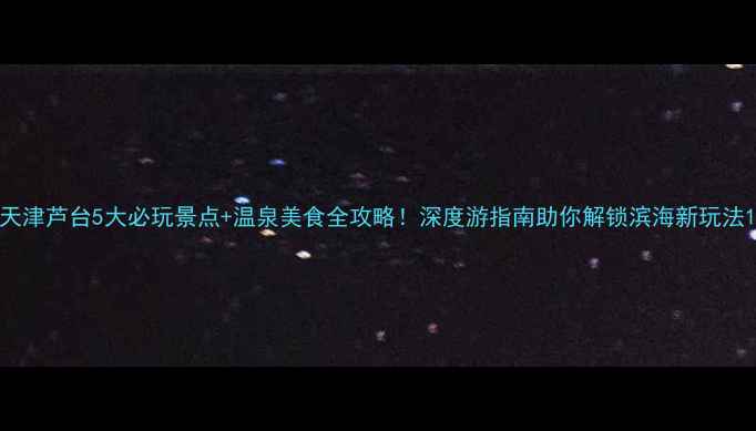 天津芦台5大必玩景点温泉美食全攻略深度游指南助你解锁滨海新玩法