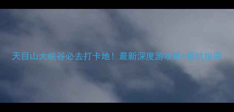 图片 天目山大峡谷必去打卡地！最新深度游攻略+避坑指南