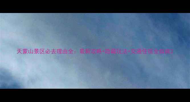 天蒙山景区必去理由全最新攻略隐藏玩法交通住宿全指南