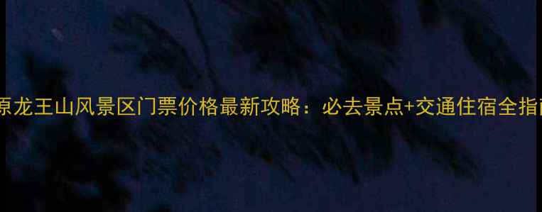太原龙王山风景区门票价格最新攻略必去景点交通住宿全指南