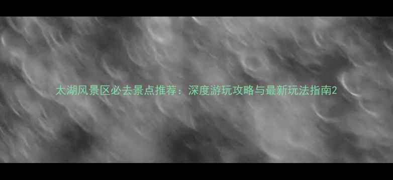 图片 太湖风景区必去景点推荐：深度游玩攻略与最新玩法指南2