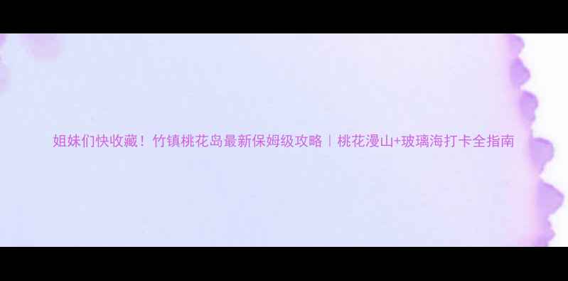 姐妹们快收藏竹镇桃花岛最新保姆级攻略桃花漫山玻璃海打卡全指南