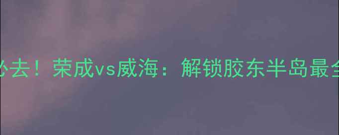 图片 威海旅游必去！荣成vs威海：解锁胶东半岛最全玩法攻略