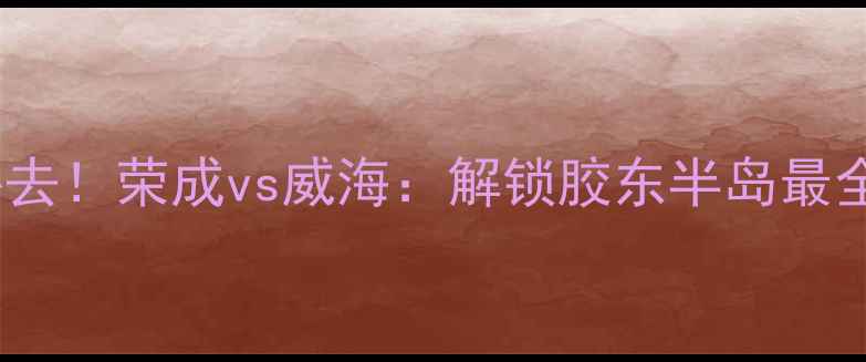 图片 威海旅游必去！荣成vs威海：解锁胶东半岛最全玩法攻略1