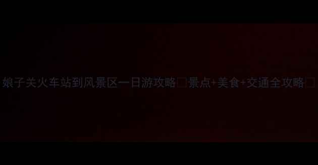 图片 娘子关火车站到风景区一日游攻略🚄景点+美食+交通全攻略🌄
