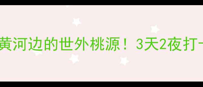 孟州旅游攻略黄河边的世外桃源3天2夜打卡6大隐藏玩法