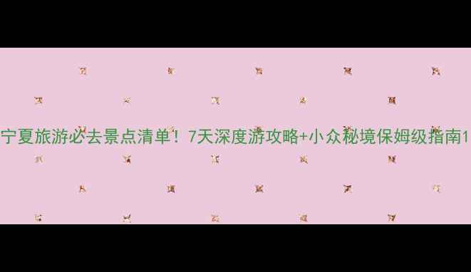 宁夏旅游必去景点清单7天深度游攻略小众秘境保姆级指南