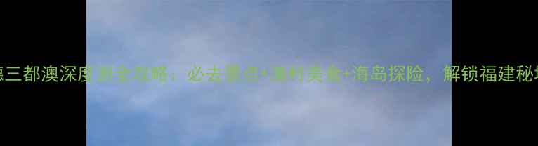 图片 宁德三都澳深度游全攻略：必去景点+渔村美食+海岛探险，解锁福建秘境！