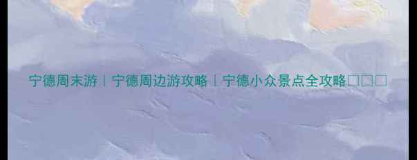 宁德周末游宁德周边游攻略宁德小众景点全攻略