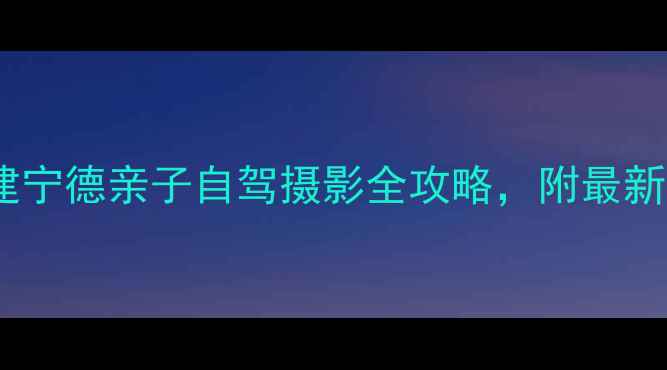 图片 宁德周边游必去！福建宁德亲子自驾摄影全攻略，附最新交通+门票+避坑指南1
