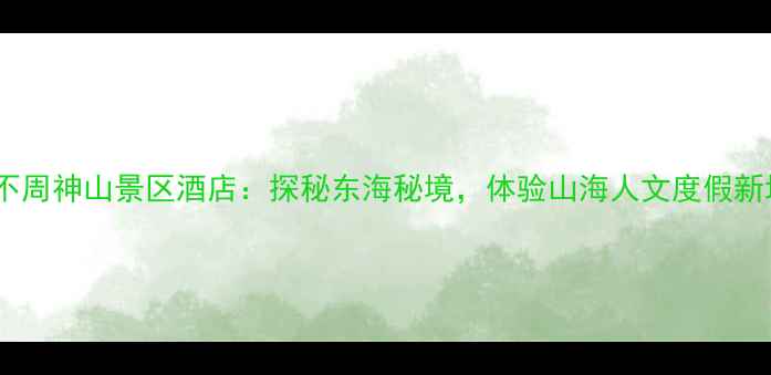 图片 宁波不周神山景区酒店：探秘东海秘境，体验山海人文度假新地标2