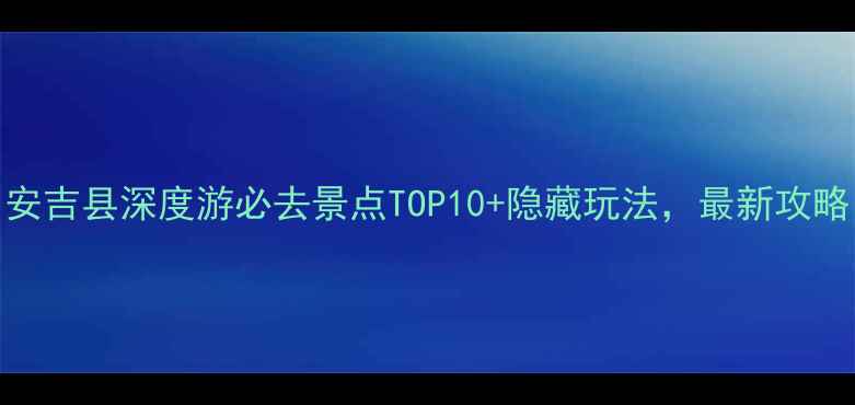 图片 安吉县深度游必去景点TOP10+隐藏玩法，最新攻略